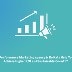 How Can a Performance Marketing Agency in Kolkata Help Your Business Achieve Higher ROI and Sustainable Growth?